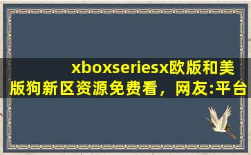 xboxseriesx欧版和美版狗新区资源免费看，网友:平台太会宠粉了！